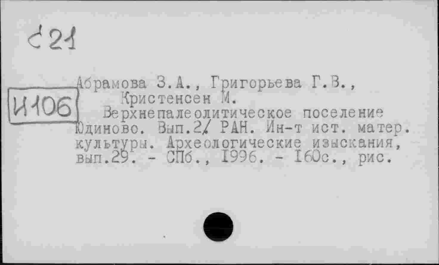 ﻿_______Абрамова З.А., Григорьева Г. В.,
і f jrvr Кристенсен И.
И IV/O	Верхнє па ле оди ти чес кое поселение
Юдиново. Вып.2/ РАН. Ин-т ист. матер, культуры. Археологические изыскания, вып.29. - СПб., 1996. - 160с., рис.